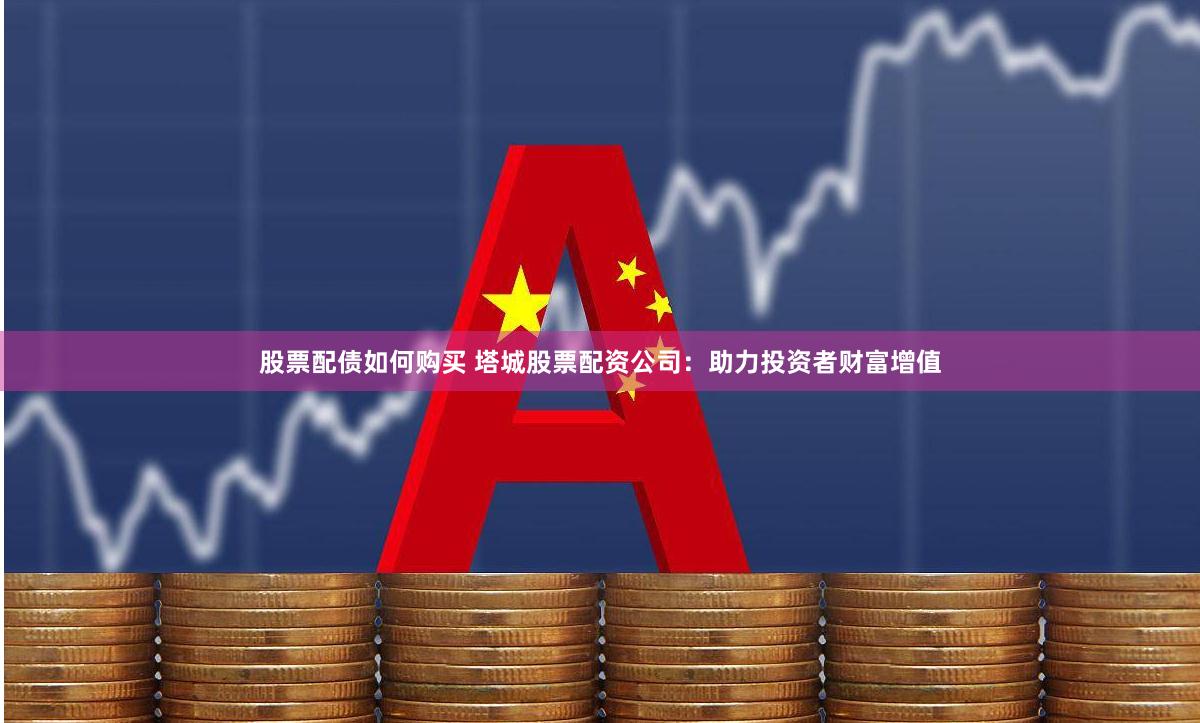 股票配债如何购买 塔城股票配资公司：助力投资者财富增值