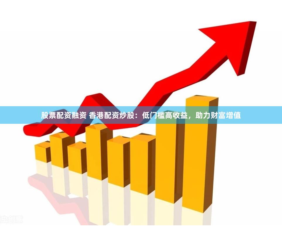 股票配资融资 香港配资炒股：低门槛高收益，助力财富增值