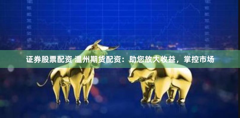 证券股票配资 温州期货配资：助您放大收益，掌控市场