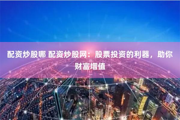 配资炒股哪 配资炒股网：股票投资的利器，助你财富增值