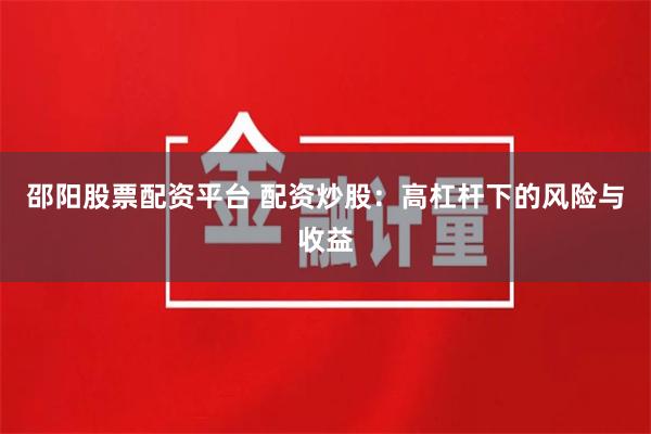 邵阳股票配资平台 配资炒股：高杠杆下的风险与收益