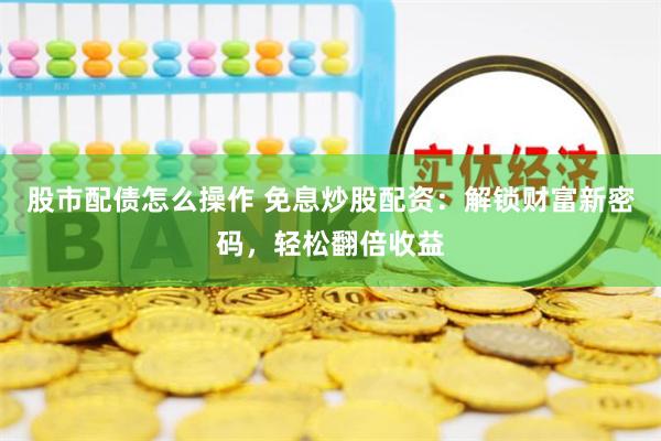 股市配债怎么操作 免息炒股配资：解锁财富新密码，轻松翻倍收益
