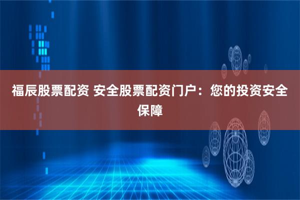 福辰股票配资 安全股票配资门户：您的投资安全保障