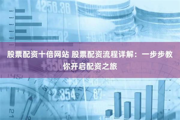 股票配资十倍网站 股票配资流程详解：一步步教你开启配资之旅