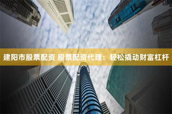 建阳市股票配资 股票配资代理：轻松撬动财富杠杆