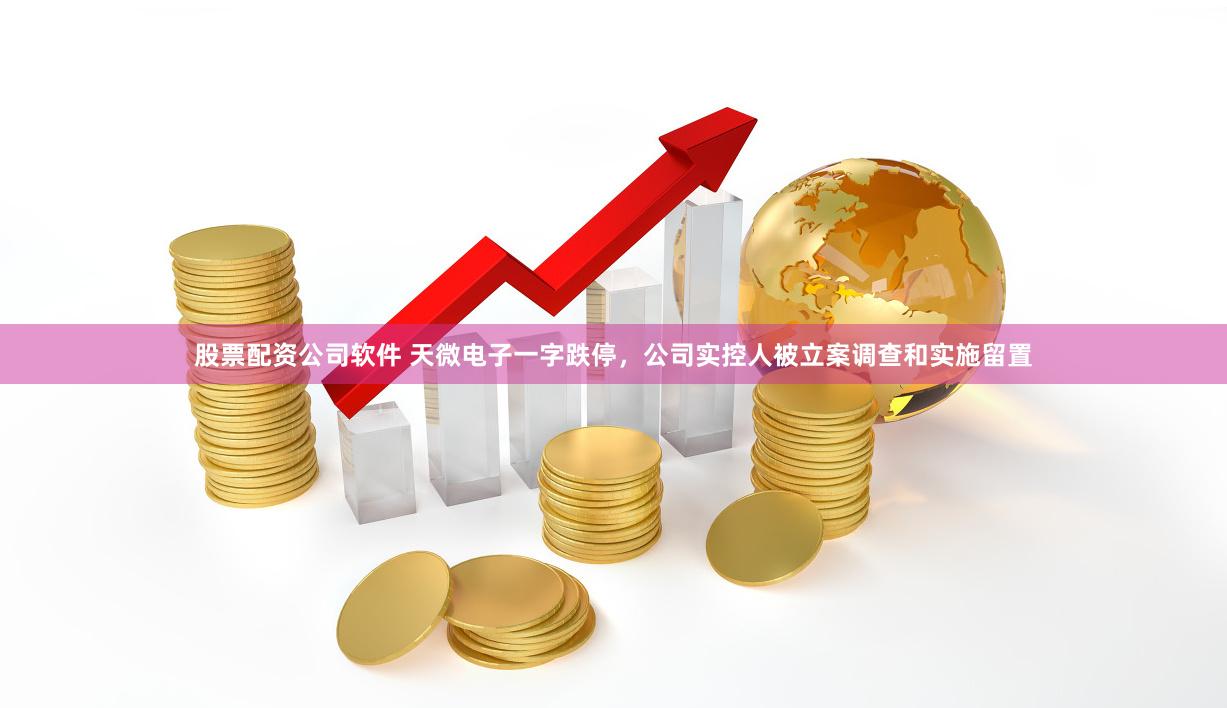 股票配资公司软件 天微电子一字跌停，公司实控人被立案调查和实施留置