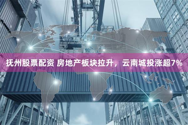 抚州股票配资 房地产板块拉升，云南城投涨超7%