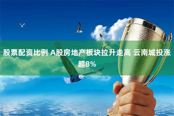 股票配资比例 A股房地产板块拉升走高 云南城投涨超8%