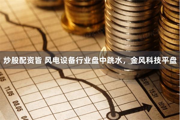 炒股配资皆 风电设备行业盘中跳水，金风科技平盘
