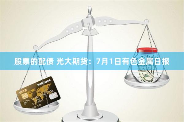 股票的配债 光大期货：7月1日有色金属日报