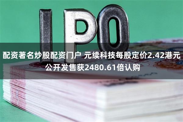 配资著名炒股配资门户 元续科技每股定价2.42港元 公开发售获2480.61倍认购