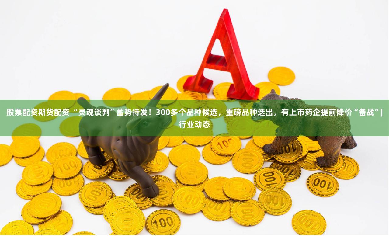 股票配资期货配资 “灵魂谈判”蓄势待发！300多个品种候选，重磅品种迭出，有上市药企提前降价“备战”|行业动态