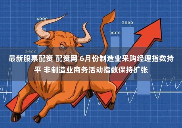 最新股票配资 配资网 6月份制造业采购经理指数持平 非制造业商务活动指数保持扩张