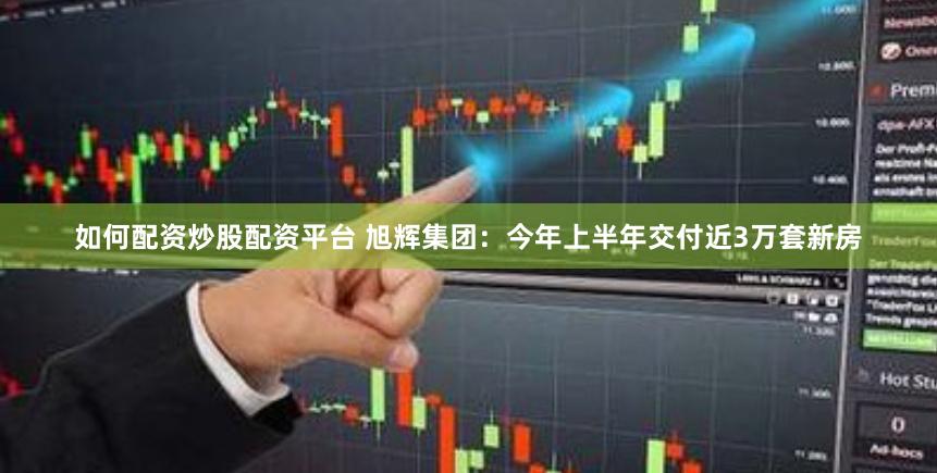 如何配资炒股配资平台 旭辉集团：今年上半年交付近3万套新房