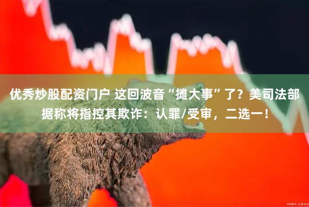 优秀炒股配资门户 这回波音“摊大事”了？美司法部据称将指控其欺诈：认罪/受审，二选一！