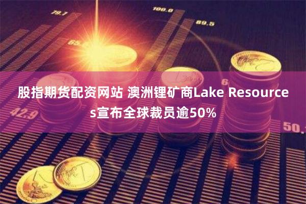 股指期货配资网站 澳洲锂矿商Lake Resources宣布全球裁员逾50%