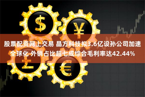 股票配资网上交易 晶方科技拟3.6亿设孙公司加速全球化 外销占比超七成综合毛利率达42.44%