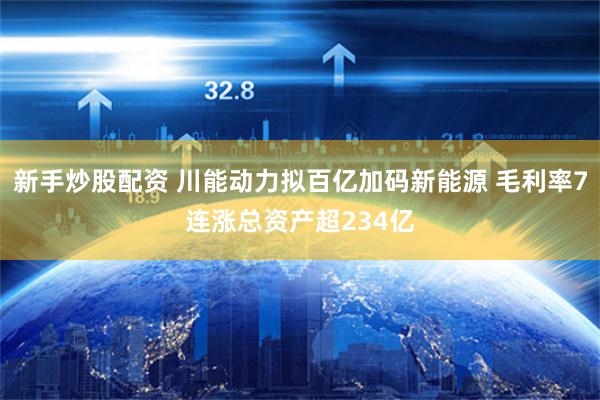 新手炒股配资 川能动力拟百亿加码新能源 毛利率7连涨总资产超234亿