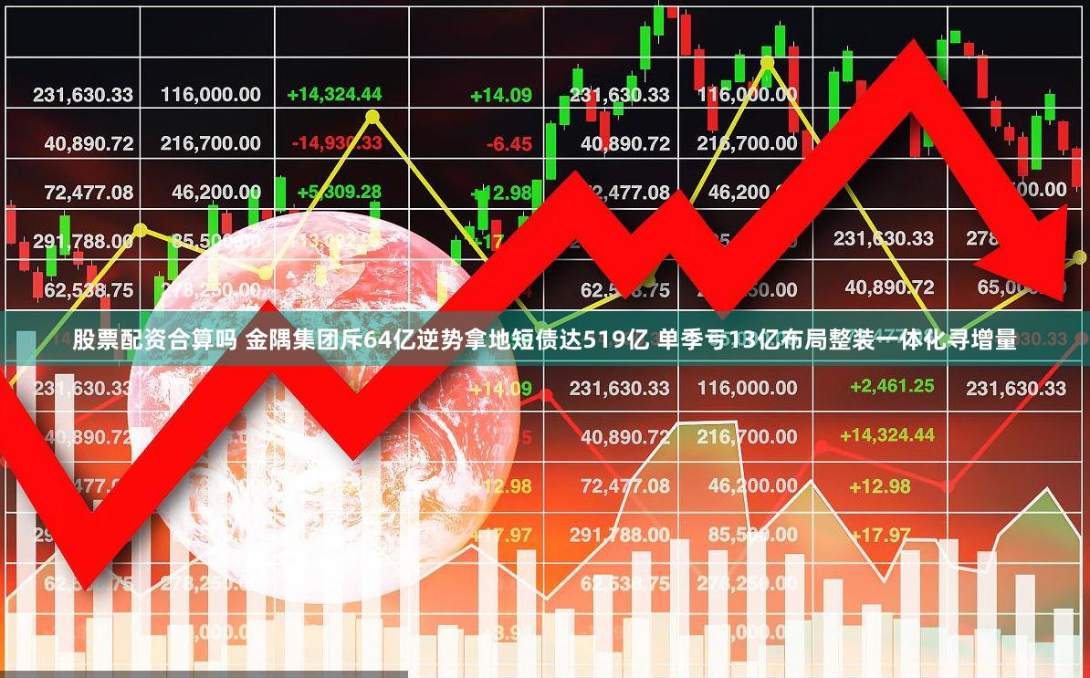 股票配资合算吗 金隅集团斥64亿逆势拿地短债达519亿 单季亏13亿布局整装一体化寻增量