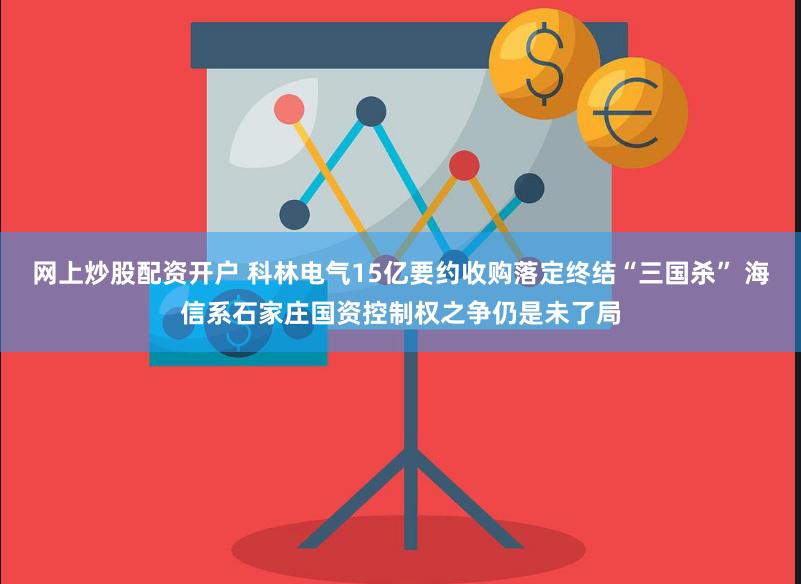 网上炒股配资开户 科林电气15亿要约收购落定终结“三国杀” 海信系石家庄国资控制权之争仍是未了局