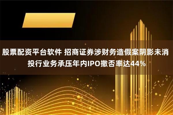 股票配资平台软件 招商证券涉财务造假案阴影未消 投行业务承压年内IPO撤否率达44%