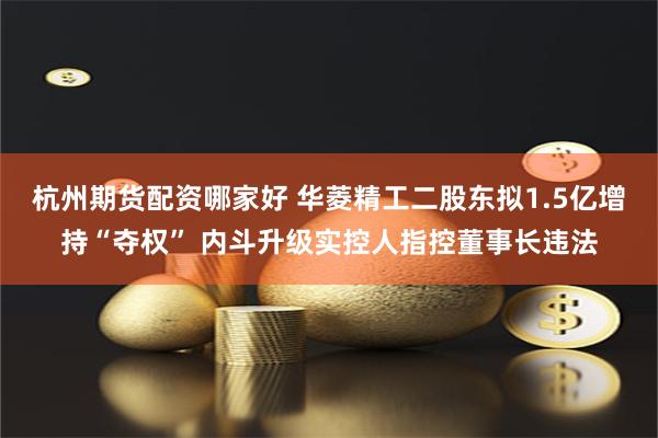 杭州期货配资哪家好 华菱精工二股东拟1.5亿增持“夺权” 内斗升级实控人指控董事长违法