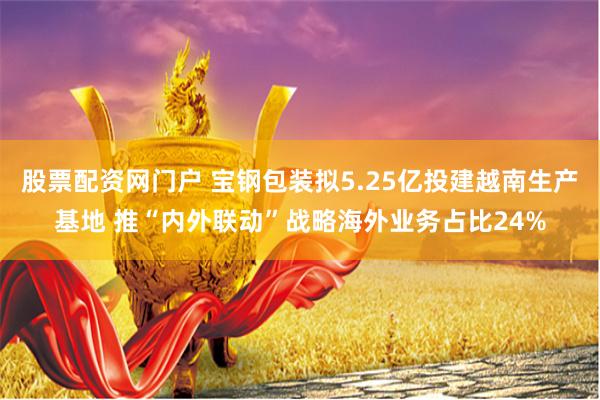 股票配资网门户 宝钢包装拟5.25亿投建越南生产基地 推“内外联动”战略海外业务占比24%