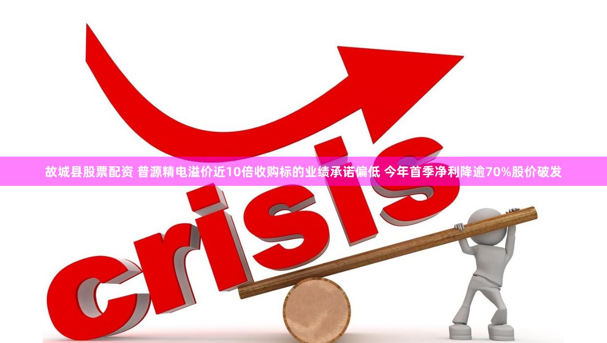 故城县股票配资 普源精电溢价近10倍收购标的业绩承诺偏低 今年首季净利降逾70%股价破发