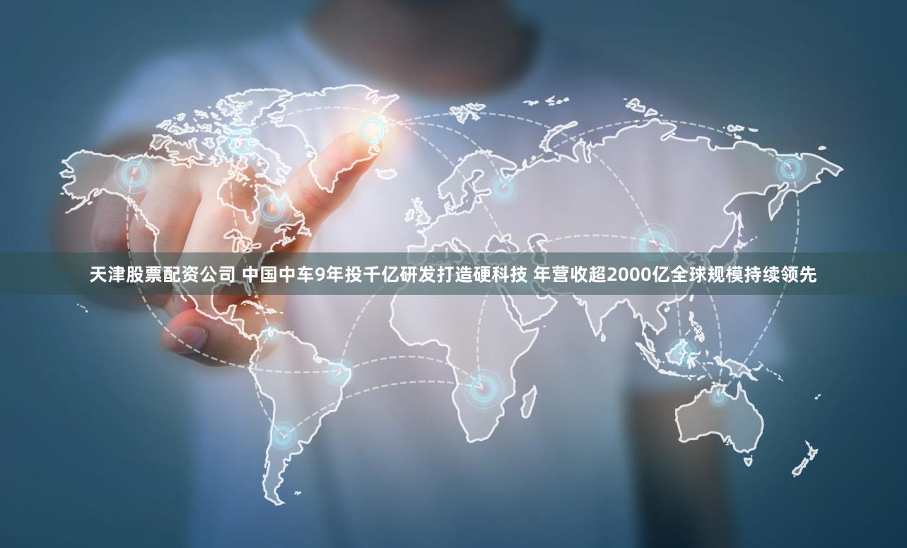 天津股票配资公司 中国中车9年投千亿研发打造硬科技 年营收超2000亿全球规模持续领先