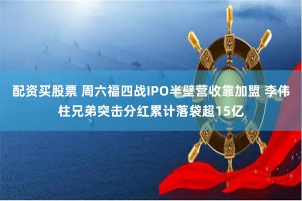 配资买股票 周六福四战IPO半壁营收靠加盟 李伟柱兄弟突击分红累计落袋超15亿