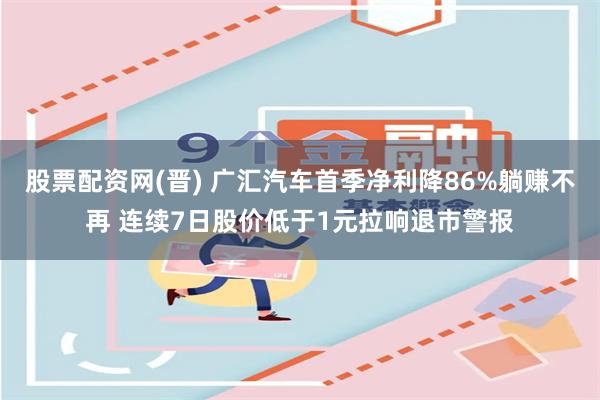 股票配资网(晋) 广汇汽车首季净利降86%躺赚不再 连续7日股价低于1元拉响退市警报