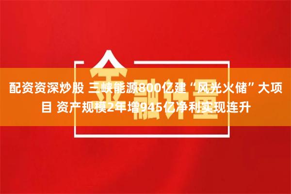配资资深炒股 三峡能源800亿建“风光火储”大项目 资产规模2年增945亿净利实现连升