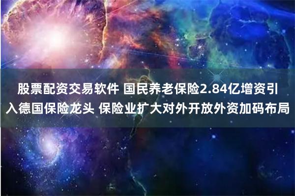 股票配资交易软件 国民养老保险2.84亿增资引入德国保险龙头 保险业扩大对外开放外资加码布局