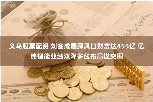 义乌股票配资 刘金成屡踩风口财富达455亿 亿纬锂能业绩双降多线布局谋突围