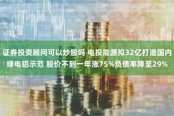 证券投资顾问可以炒股吗 电投能源拟32亿打造国内绿电铝示范 股价不到一年涨75%负债率降至29%