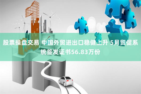 股票操盘交易 中国外贸进出口稳健上升 5月贸促系统签发证书56.83万份