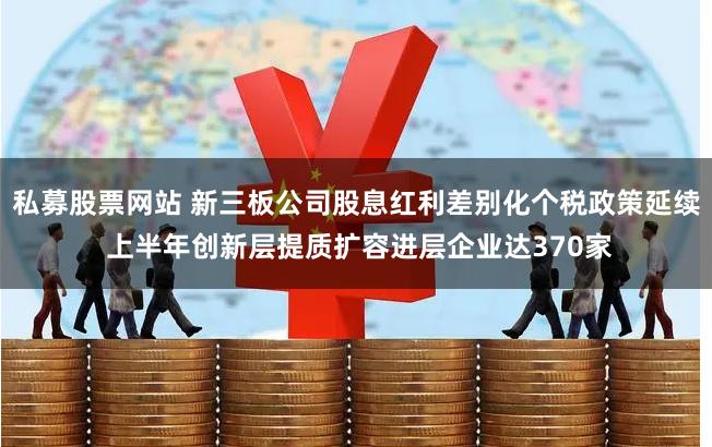 私募股票网站 新三板公司股息红利差别化个税政策延续 上半年创新层提质扩容进层企业达370家