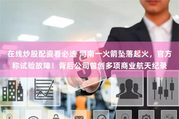 在线炒股配资看必选 河南一火箭坠落起火，官方称试验故障！背后公司曾创多项商业航天纪录