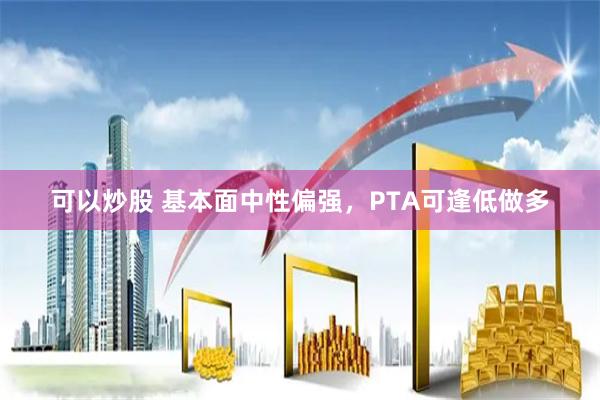 可以炒股 基本面中性偏强，PTA可逢低做多