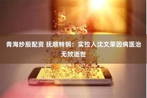 青海炒股配资 抚顺特钢：实控人沈文荣因病医治无效逝世