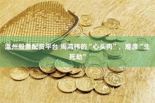 温州股票配资平台 周鸿祎的“心头肉”，难渡“生死劫”