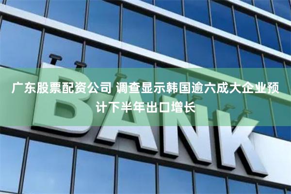 广东股票配资公司 调查显示韩国逾六成大企业预计下半年出口增长