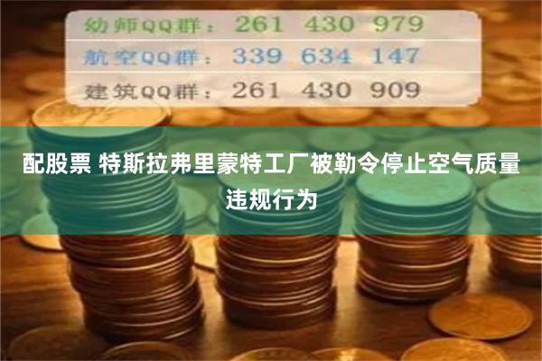 配股票 特斯拉弗里蒙特工厂被勒令停止空气质量违规行为
