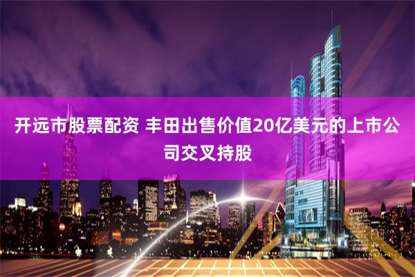 开远市股票配资 丰田出售价值20亿美元的上市公司交叉持股