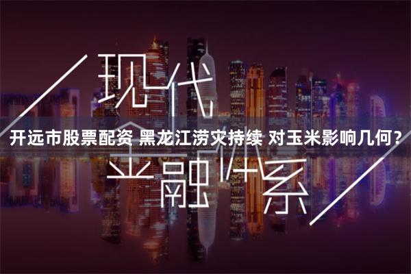 开远市股票配资 黑龙江涝灾持续 对玉米影响几何？