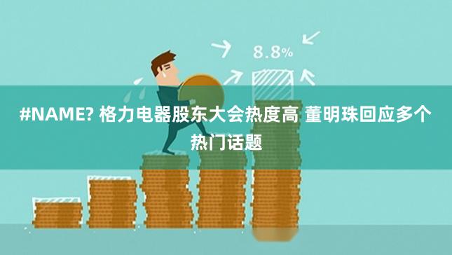 #NAME? 格力电器股东大会热度高 董明珠回应多个热门话题