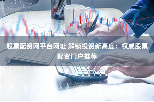 股票配资网平台网址 解锁投资新高度：权威股票配资门户推荐