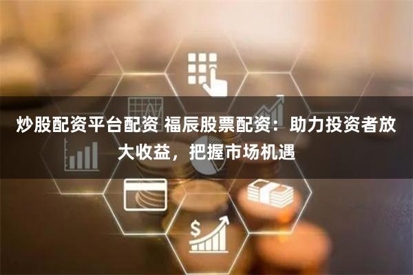 炒股配资平台配资 福辰股票配资:助力投资者放大收益,把握市场机遇
