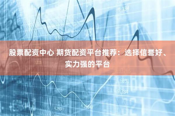 股票配资中心 期货配资平台推荐：选择信誉好、实力强的平台