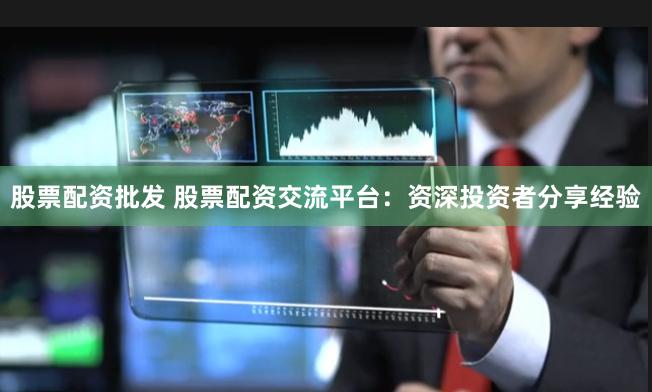 股票配资批发 股票配资交流平台：资深投资者分享经验